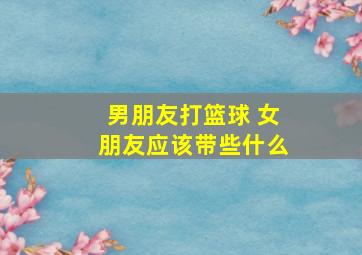 男朋友打篮球 女朋友应该带些什么